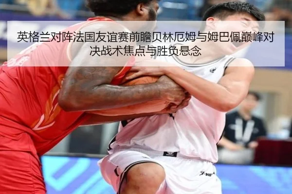 英格兰对阵法国友谊赛前瞻贝林厄姆与姆巴佩巅峰对决战术焦点与胜负悬念