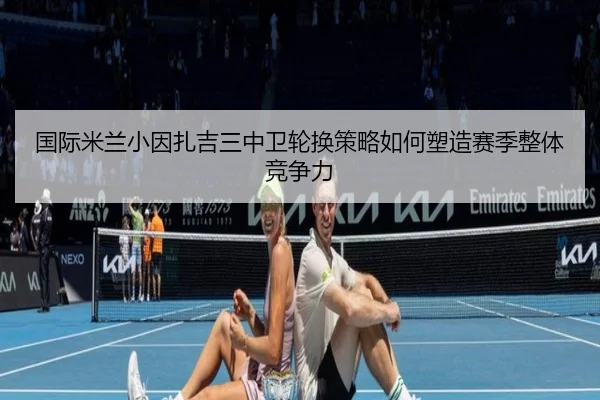 国际米兰小因扎吉三中卫轮换策略如何塑造赛季整体竞争力