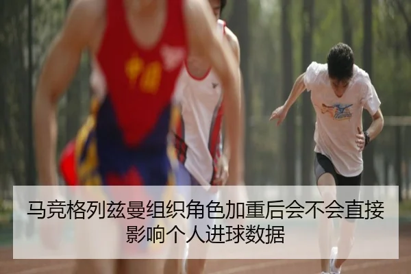 马竞格列兹曼组织角色加重后会不会直接影响个人进球数据
