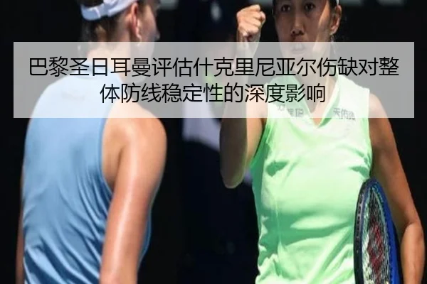 巴黎圣日耳曼评估什克里尼亚尔伤缺对整体防线稳定性的深度影响
