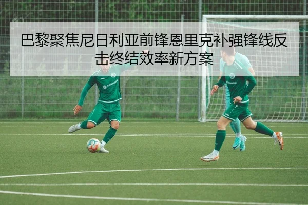 巴黎聚焦尼日利亚前锋恩里克补强锋线反击终结效率新方案