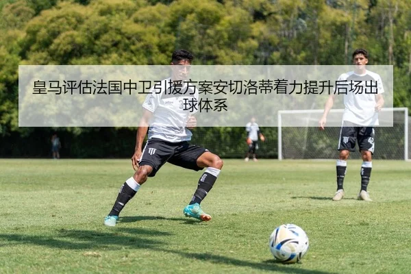 皇马评估法国中卫引援方案安切洛蒂着力提升后场出球体系